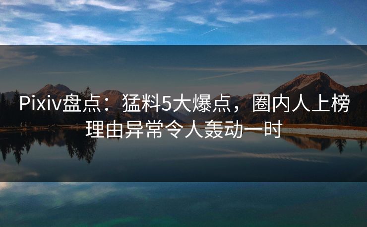 Pixiv盘点：猛料5大爆点，圈内人上榜理由异常令人轰动一时