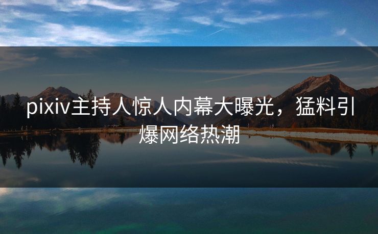 pixiv主持人惊人内幕大曝光，猛料引爆网络热潮