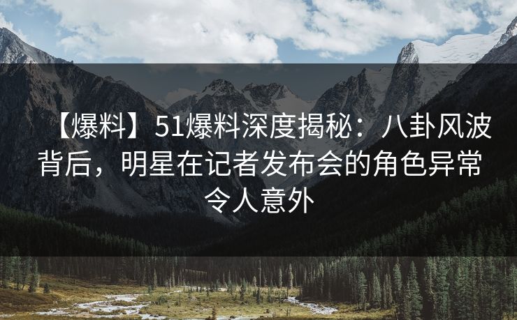 【爆料】51爆料深度揭秘：八卦风波背后，明星在记者发布会的角色异常令人意外