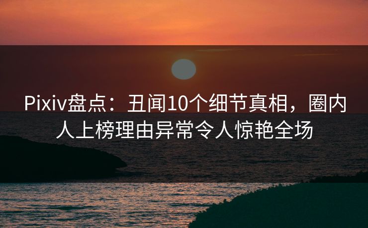 Pixiv盘点：丑闻10个细节真相，圈内人上榜理由异常令人惊艳全场