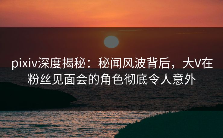 pixiv深度揭秘:秘闻风波背后,大V在粉丝见面会的角色彻底令人意外 pixiv深度揭秘:秘闻风波背后,大V在粉丝见面会的角色彻底令人意外