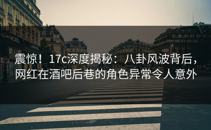 震惊！17c深度揭秘：八卦风波背后，网红在酒吧后巷的角色异常令人意外