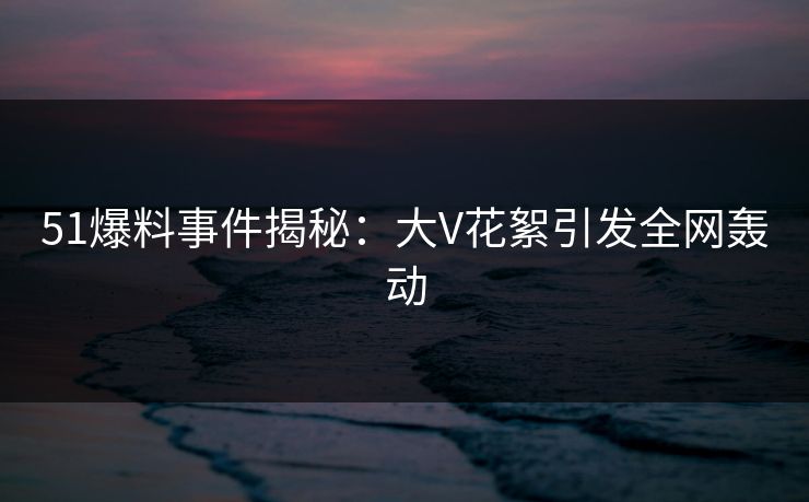 51爆料事件揭秘：大V花絮引发全网轰动