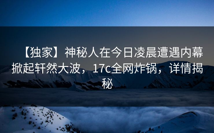 【独家】神秘人在今日凌晨遭遇内幕掀起轩然大波,17c全网炸锅,详情揭秘 【独家】神秘人在今日凌晨遭遇内幕掀起轩然大波,17c全网炸锅,详情揭秘