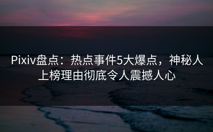 Pixiv盘点：热点事件5大爆点，神秘人上榜理由彻底令人震撼人心