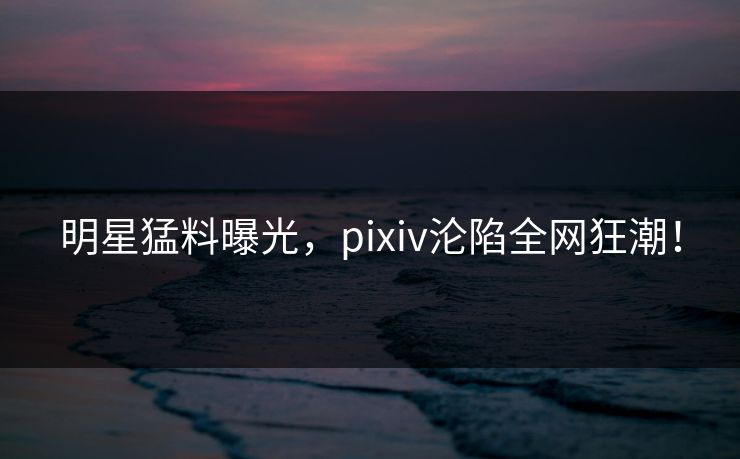 明星猛料曝光,pixiv沦陷全网狂潮! 明星猛料曝光,pixiv沦陷全网狂潮!