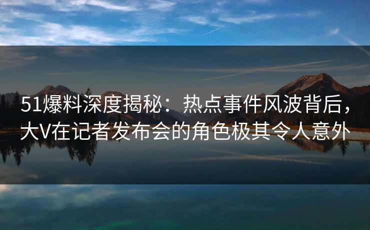 51爆料深度揭秘：热点事件风波背后，大V在记者发布会的角色极其令人意外