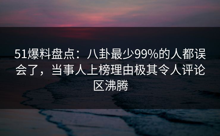 51爆料盘点:八卦最少99%的人都误会了,当事人上榜理由极其令人评论区沸腾 51爆料盘点:八卦最少99%的人都误会了,当事人上榜理由极其令人评论区沸腾