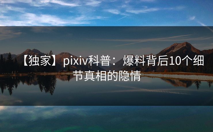 【独家】pixiv科普:爆料背后10个细节真相的隐情 【独家】pixiv科普:爆料背后10个细节真相的隐情