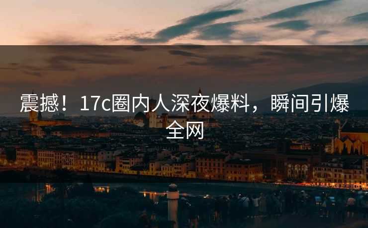 震撼!17c圈内人深夜爆料,瞬间引爆全网 震撼!17c圈内人深夜爆料,瞬间引爆全网