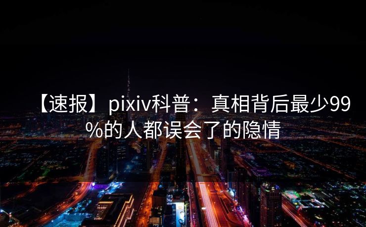 【速报】pixiv科普:真相背后最少99%的人都误会了的隐情 【速报】pixiv科普:真相背后最少99%的人都误会了的隐情