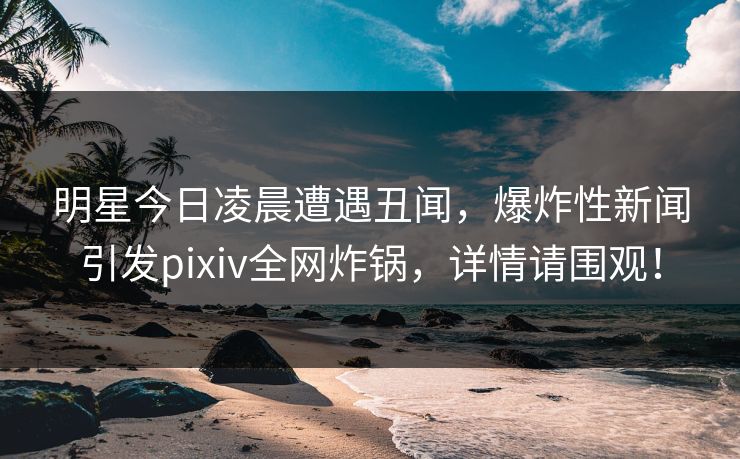 明星今日凌晨遭遇丑闻,爆炸性新闻引发pixiv全网炸锅,详情请围观! 明星今日凌晨遭遇丑闻,爆炸性新闻引发pixiv全网炸锅,详情请围观!