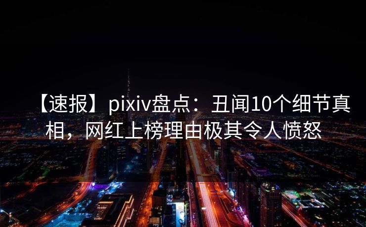 【速报】pixiv盘点:丑闻10个细节真相,网红上榜理由极其令人愤怒 【速报】pixiv盘点:丑闻10个细节真相,网红上榜理由极其令人愤怒