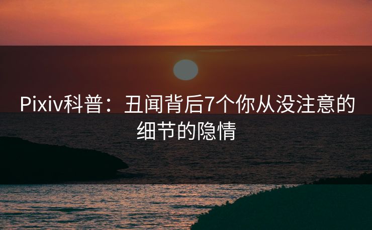 Pixiv科普：丑闻背后7个你从没注意的细节的隐情