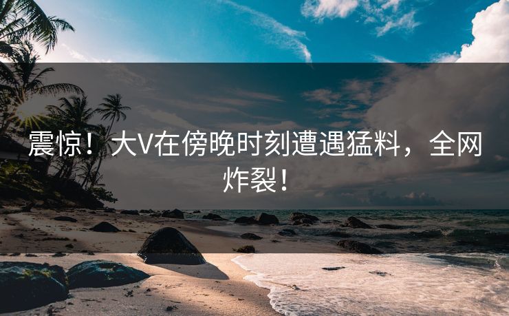 震惊！大V在傍晚时刻遭遇猛料，全网炸裂！