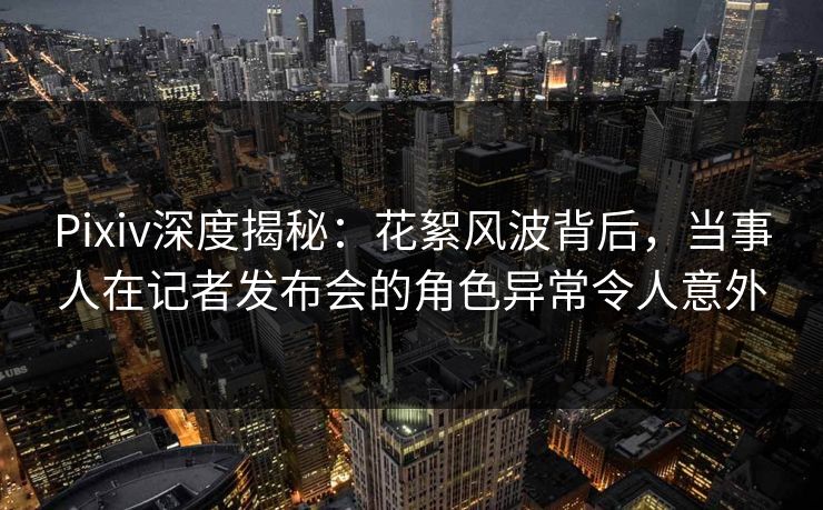 Pixiv深度揭秘：花絮风波背后，当事人在记者发布会的角色异常令人意外
