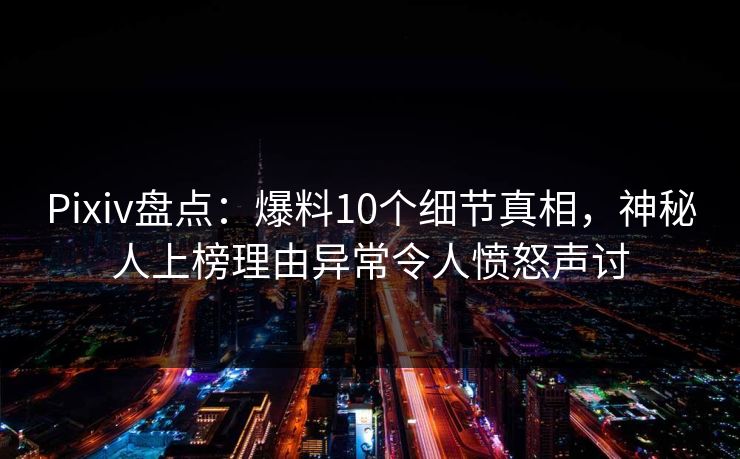 Pixiv盘点：爆料10个细节真相，神秘人上榜理由异常令人愤怒声讨