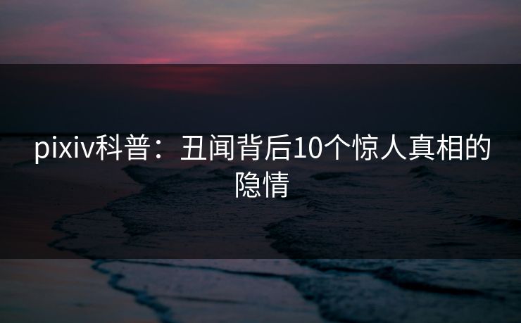 pixiv科普:丑闻背后10个惊人真相的隐情 pixiv科普:丑闻背后10个惊人真相的隐情