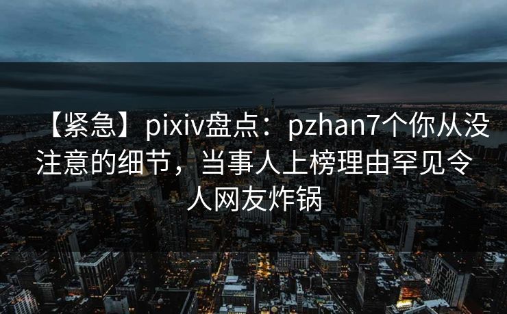 【紧急】pixiv盘点:pzhan7个你从没注意的细节,当事人上榜理由罕见令人网友炸锅 【紧急】pixiv盘点:pzhan7个你从没注意的细节,当事人上榜理由罕见令人网友炸锅