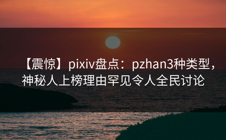 【震惊】pixiv盘点:pzhan3种类型,神秘人上榜理由罕见令人全民讨论 【震惊】pixiv盘点:pzhan3种类型,神秘人上榜理由罕见令人全民讨论