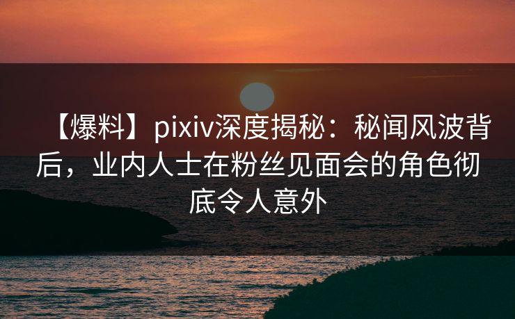 【爆料】pixiv深度揭秘：秘闻风波背后，业内人士在粉丝见面会的角色彻底令人意外