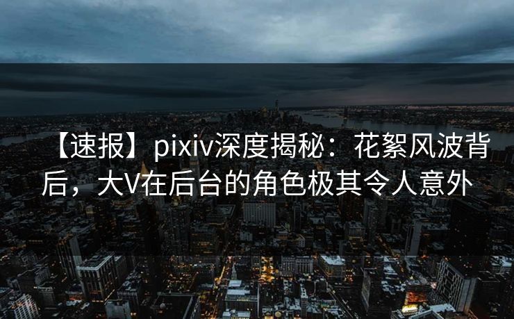 【速报】pixiv深度揭秘：花絮风波背后，大V在后台的角色极其令人意外