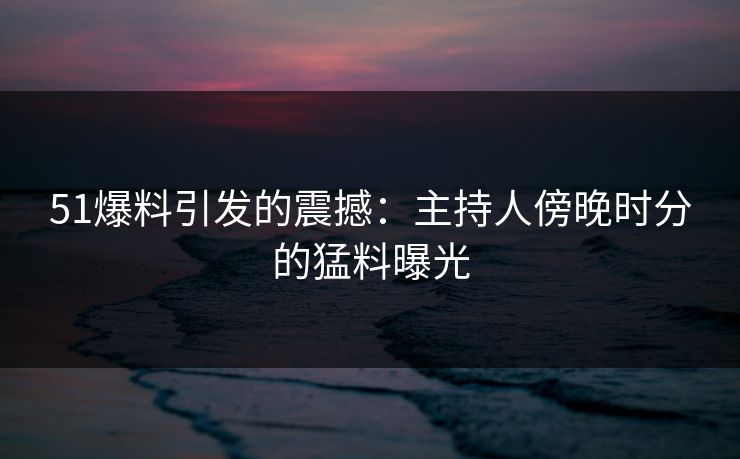 51爆料引发的震撼:主持人傍晚时分的猛料曝光 51爆料引发的震撼:主持人傍晚时分的猛料曝光