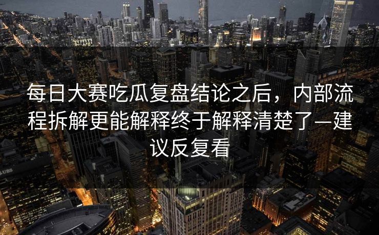 每日大赛吃瓜复盘结论之后，内部流程拆解更能解释终于解释清楚了—建议反复看