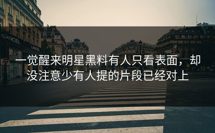 一觉醒来明星黑料有人只看表面，却没注意少有人提的片段已经对上