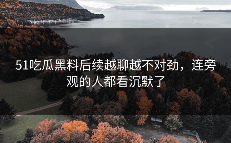 51吃瓜黑料后续越聊越不对劲，连旁观的人都看沉默了